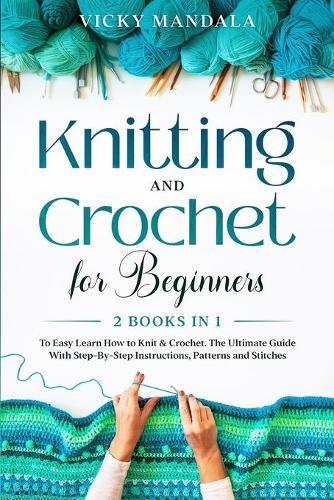 Knitting and Crochet for Beginners: Easy Learn How to Knit & Crochet. The Ultimate Guide With Step-By-Step Instructions, Patterns and Stitches.