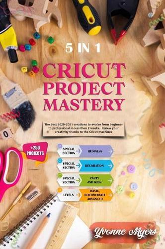 Cricut Project Mastery: The Best 2020-2021 Creations to Evolve from Beginner to Professional in Less than 2 Weeks. Renew Your Creativity Thanks to the Cricut Machines
