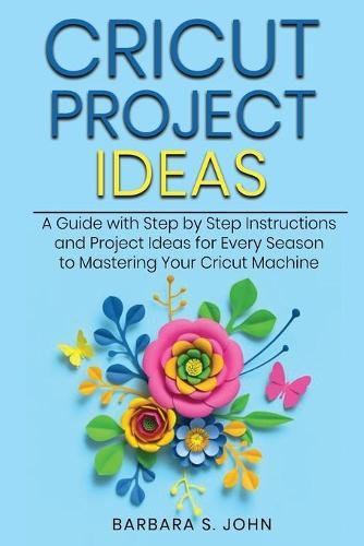 Cricut Project Ideas: A Guide with Step by Step Instructions and Project Ideas for Every Season to Mastering Your Cricut Machine