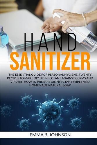 Hand Sanitizer: The essential guide for personal hygiene. Twenty recipes to make DIY disinfectant against germs and viruses. How to prepare disinfectant wipes and homemade natural soap.