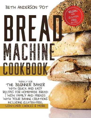 Bread Machine Cookbook: Perfect For The Beginner Baker with Quick and Easy Recipes for Homemade Bread - WOW Family and Friends With Your Baking Creations Including Gluten-Free, Low-Carb Choices & More