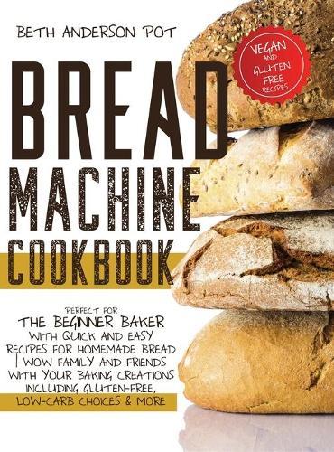 Bread Machine Cookbook: Perfect For The Beginner Baker with Quick and Easy Recipes for Homemade Bread - WOW Family and Friends With Your Baking Creations Including Gluten-Free, Low-Carb Choices & More