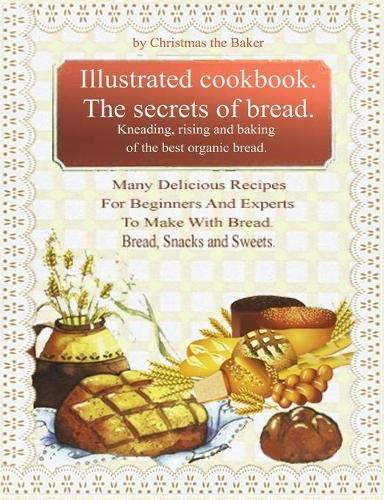 Illustrated Cookbook. The Secrets of Bread. Kneading, Rising and Baking of the Best Organic Bread: Many Delicious Recipes For Beginners And Experts To Make With Bread. Bread, snacks and sweets