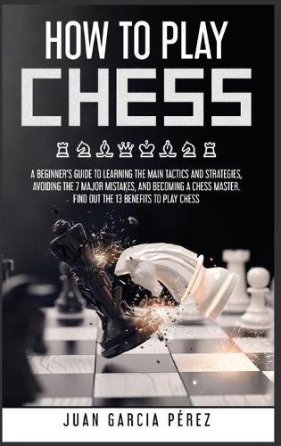 How to Play Chess: A Beginner's Guide to Learning the Main Tactics and Strategies, Avoiding the 7 Major Mistakes, and Becoming a Chess Master. Find Out the 13 Benefits to Play Chess