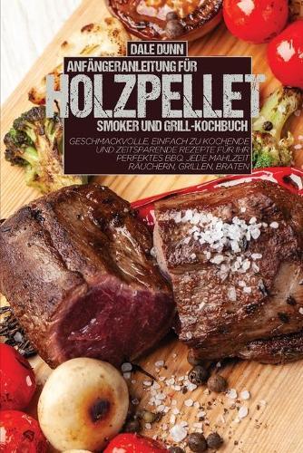 Anfangeranleitung Fur Holzpellet-Smoker Und Grill-Kochbuch: Geschmackvolle, einfach zu kochende und zeitsparende Rezepte fur Ihr perfektes BBQ. Jede Mahlzeit rauchern, grillen, braten
