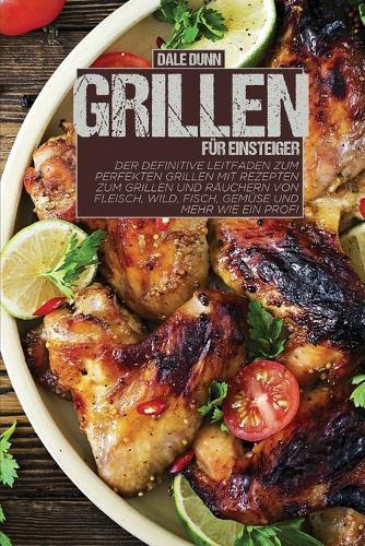 Grillen fur Einsteiger: Der definitive Leitfaden zum perfekten Grillen mit Rezepten zum Grillen und Rauchern von Fleisch, Wild, Fisch, Gemuse und mehr wie ein Profi