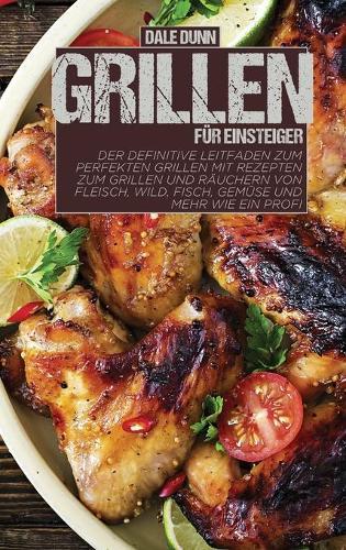 Grillen fur Einsteiger: Der definitive Leitfaden zum perfekten Grillen mit Rezepten zum Grillen und Rauchern von Fleisch, Wild, Fisch, Gemuse und mehr wie ein Profi