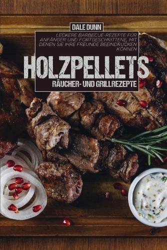 Holzpellets Raucher- und Grillrezepte: Leckere Barbecue-Rezepte fur Anfanger und Fortgeschrittene, mit denen Sie Ihre Freunde beeindrucken koennen