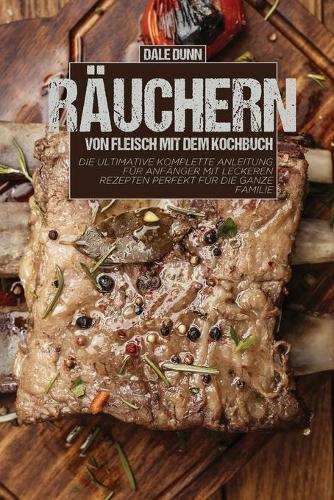 Rauchern von Fleisch mit dem Kochbuch: Die ultimative komplette Anleitung fur Anfanger mit leckeren Rezepten perfekt fur die ganze Familie