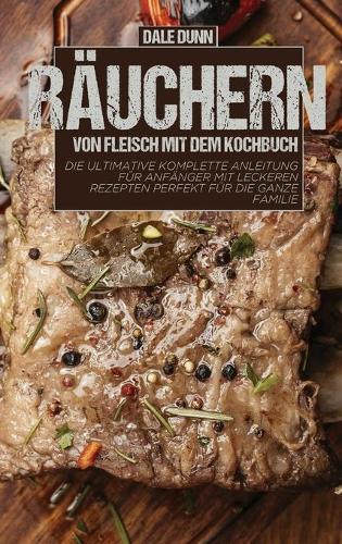 Rauchern von Fleisch mit dem Kochbuch: Die ultimative komplette Anleitung fur Anfanger mit leckeren Rezepten perfekt fur die ganze Familie