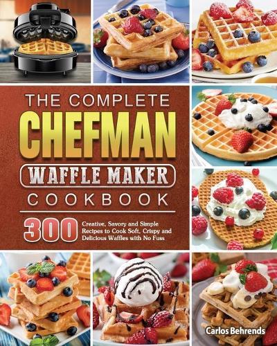 The Complete Chefman Waffle Maker Cookbook: 300 Creative, Savory and Simple Recipes to Cook Soft, Crispy and Delicious Waffles with No Fuss