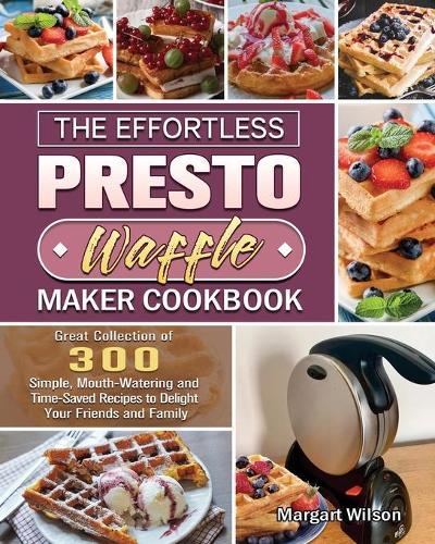 The Effortless Presto Waffle Maker Cookbook: Great Collection of 300 Simple, Mouth-Watering and Time-Saved Recipes to Delight Your Friends and Family