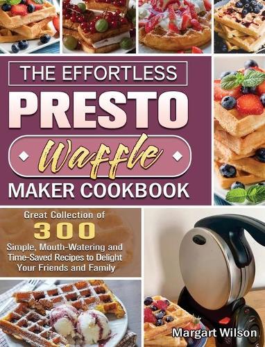 The Effortless Presto Waffle Maker Cookbook: Great Collection of 300 Simple, Mouth-Watering and Time-Saved Recipes to Delight Your Friends and Family