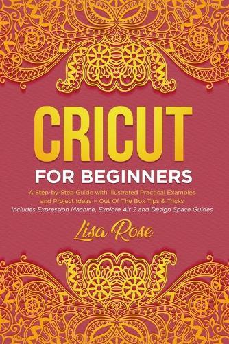 Cricut For Beginners: A Step-by-Step Guide with Illustrated Practical Examples and Project Ideas + Out Of The Box Tips & Tricks (Includes Expression Machine, Explore Air 2 and Design Space Guides)