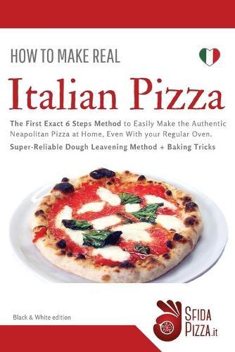 How to Make Italian Pizza: The First Exact 6 Steps Method to Easily Make the Authentic Neapolitan Pizza at Home, Even With your Regular Oven. Super-Reliable Dough Leavening Method + Baking Tricks