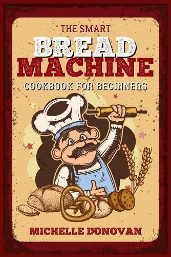 The Smart Bread Machine Cookbook for Beginners: Tasty, Easy and No-Fuss Recipes for Your Bread Machine. Your Homemade Bread Simple