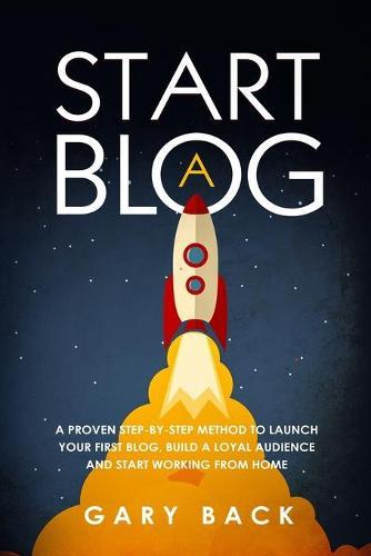 Start A Blog: A Proven Step-by-Step Method To Launch Your First Blog, Build A Loyal Audience And Start Working From Home (With Practical Instructions and 40 Suggested Tools)