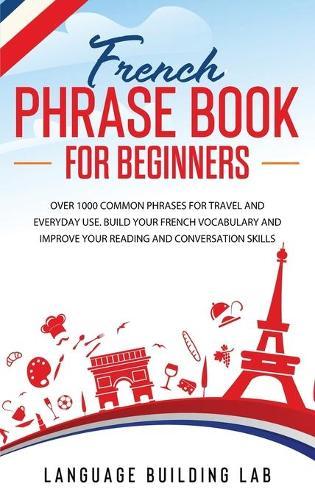 French Phrase Book for Beginners: Over 1000 Common Phrases for Travel and Everyday Use. Build Your French Vocabulary and Improve Your Reading and Conversation Skills