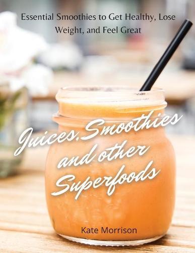 Juices, Smoothies and Other Superfoods: Essential Smoothies to Get Healthy, Lose Weight, and Feel Great