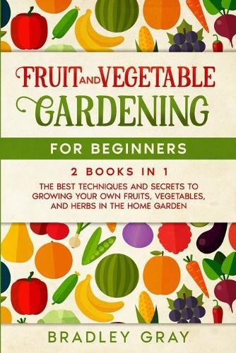 Fruit and Vegetable Gardening for Beginners: 2 Books in 1: The Best Techniques and Secrets to Growing Your Own Fruits and Vegetables in the Home Garden