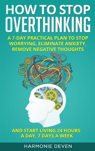 How to Stop Overthinking: A 7-Day Practical Plan to Stop Worrying, Eliminate Anxiety, Remove Negative Thoughts and Start Living 24 Hours a Day, 7 Days a Week