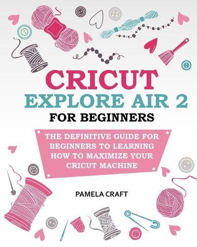 Cricut Explore Air 2 for Beginners: The Definitive Guide for Beginners to Learning How to Maximize Your Cricut Machine