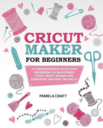 Cricut Maker for Beginners: A Comprehensive Guide for Beginners to Mastering Your Cricut Maker and Designing Amazing Projects