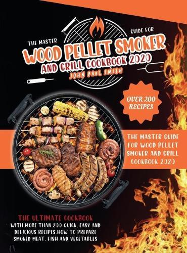Wood Pellet Smoker and Grill Cookbook 2020: The Master Guide with More Than 200 Quick, Easy and Delicious Recipes. How to Prepare Smoked Meat, Fish and Vegetables