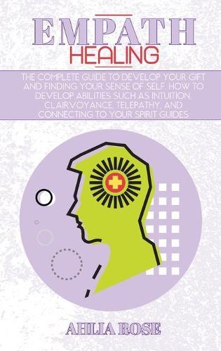 Empath Healing: The Complete Guide to Develop Your Gift and Finding Your Sense of Self. How to Develop Abilities Such as Intuition, Clairvoyance, Telepathy, and Connecting to Your Spirit Guides