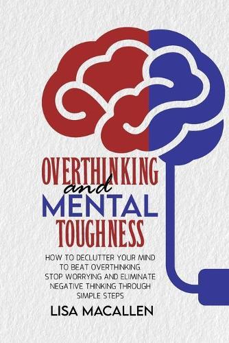 Overthinking and Mental Toughness: How to Declutter Your Mind to Beat Overthinking. Stop Worrying and Eliminate Negative Thinking Through Simple Steps
