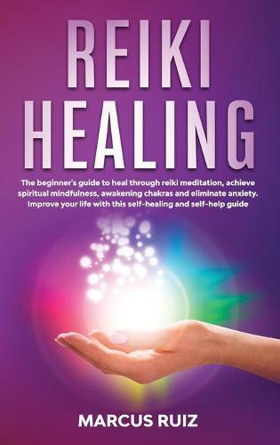 Reiki Healing: The beginner's guide to heal through reiki meditation, achieve spiritual mindfulness, awakening chakras and eliminate anxiety. Improve your life with this self-healing and self-help guide