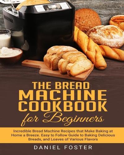 The Bread Machine Cookbook for Beginners: Incredible Bread Machine Recipes that Make Baking at Home a Breeze. Easy to Follow Guide to Baking Delicious Breads, and Loaves of Various Flavors