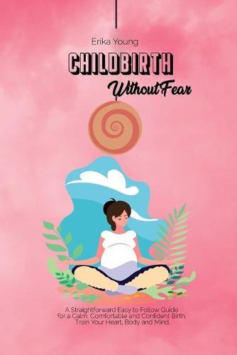 Childbirth Without Fear: A Straightforward Easy to Follow Guide for a Calm, Comfortable and Confident Birth. Train Your Heart, Body and Mind.