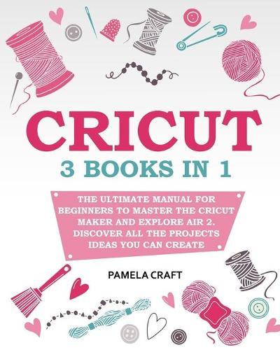 Cricut: The Ultimate Manual for Beginners to Master The Cricut Maker and Explore Air 2. Discover all the Projects Ideas You Can Create and How to Start a Profitable Cricut Business