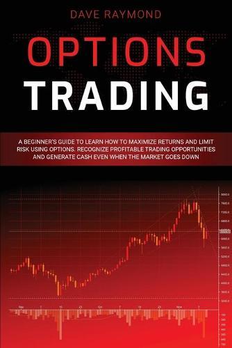 Options Trading: A Beginner's Guide to Learn How to Maximize Returns and Limit Risk Using Options. Recognize Profitable Trading Opportunities and Generate Cash Even When the Market Goes Down