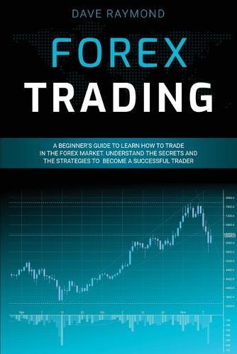 Forex Trading: A Beginner's Guide to Learn How to Trade in the Forex Market. Understand the Secrets and the Strategies to Become a Successful Trader