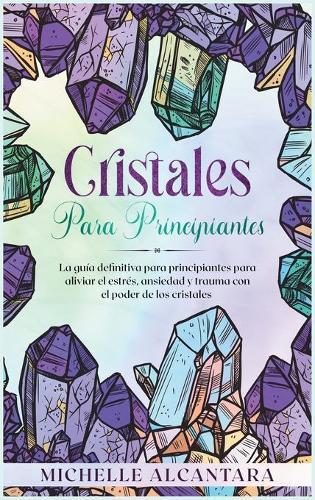 Cristales para principiantes: La guia definitiva para principiantes para aliviar el estres, ansiedad y trauma con el poder de los cristales [Crystal for Beginners, Spanish Edition]