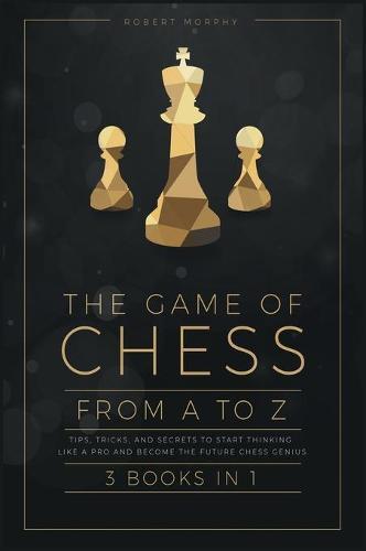 The Game of Chess, from A to Z [3 books in 1]: Tips, Tricks, and Secrets to Start Thinking Like a Pro and Become the Future Chess Genius