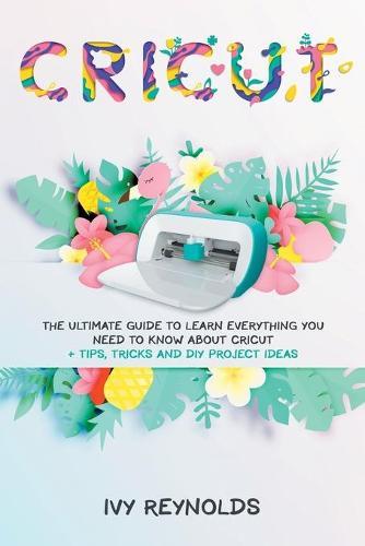 Cricut: The Ultimate guide to Learn Everything You Need to Know about Cricut + Tips, Tricks and DIY Project Ideas
