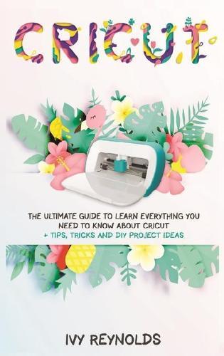 Cricut: The Ultimate guide to Learn Everything You Need to Know about Cricut + Tips, Tricks and DIY Project Ideas