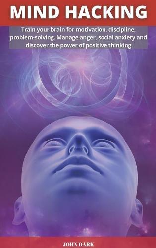Mind Hacking: Train your brain for motivation, discipline, problem solving. Manage anger, social anxiety and discover the power of positive thinking.
