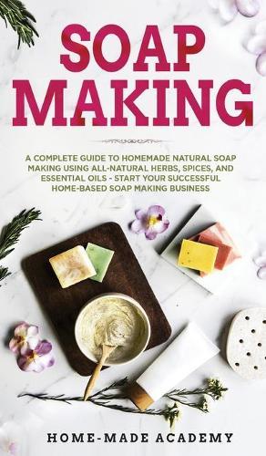 Soap Making: A Complete Guide To Homemade Natural Soap Making Using All-Natural Herbs, Spices, and Essential Oils - Start Your Successful Home-Based Soap Making Business