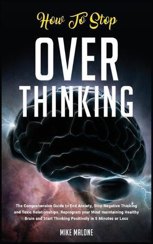 How To Stop Overthinking: The Comprehensive Guide to End Anxiety, Stop Negative Thinking and Toxic Relationships. Reprogram your Mind maintaining Healthy Brain and Start Thinking Positively in 5 Minutes or Less