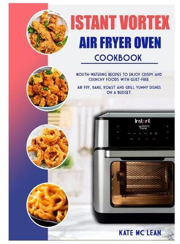Istant Vortex Air Fryer Oven Cookbook: Mouth-Watering Recipes to Enjoy Crispy and Crunchy Foods with Guilt-Free. Air Fry, Bake, Roast and Grill Yummy Dishes on a Budget.