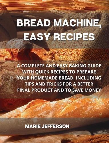 Bread Machine, Easy Recipes: A Complete and Easy Baking Guide with Quick Recipes to Prepare Your Homemade Bread, Including Tips and Tricks for a Better Final Product and to Save Money