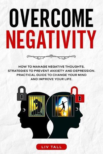 Overcome Negativity: How to Manage Negative Thoughts. Strategies to Prevent Anxiety and Depression. Practical Guide to Change Your Mind and Improve Your Life.