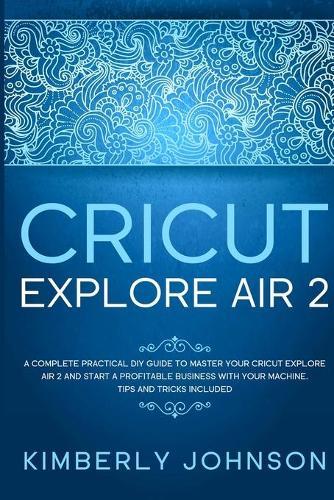 Cricut Explore Air 2: A Complete Practical DIY Guide to Master your Cricut Explore Air 2 and Start a Profitable Business with your Machine. Tips and Tricks Included