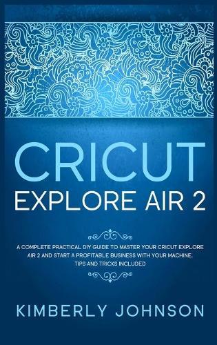 Cricut Explore Air 2: A Complete Practical DIY Guide to Master your Cricut Explore Air 2 and Start a Profitable Business with your Machine. Tips and Tricks Included