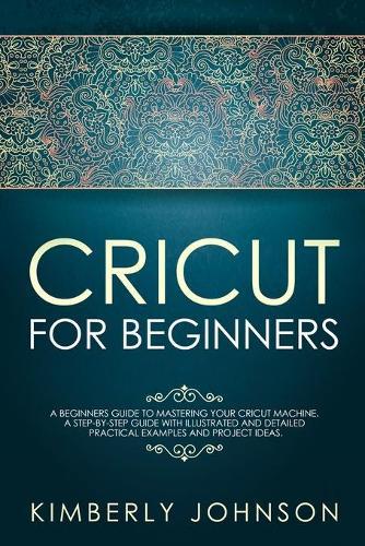 Cricut for Beginners: A Beginner's Guide to Mastering Your Cricut Machine. A Step-by-Step Guide with Illustrated and Detailed Practical Examples and Project Ideas