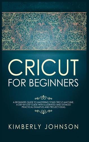 Cricut for Beginners: A Beginner's Guide to Mastering Your Cricut Machine. A Step-by-Step Guide with Illustrated and Detailed Practical Examples and Project Ideas